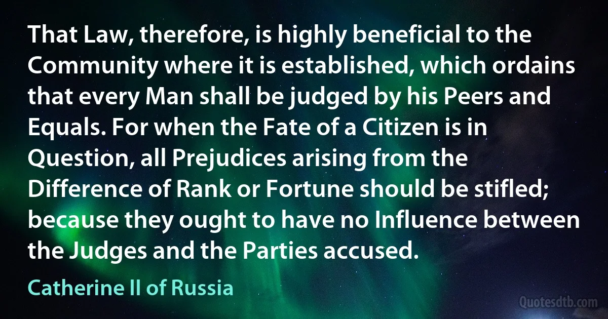 That Law, therefore, is highly beneficial to the Community where it is established, which ordains that every Man shall be judged by his Peers and Equals. For when the Fate of a Citizen is in Question, all Prejudices arising from the Difference of Rank or Fortune should be stifled; because they ought to have no Influence between the Judges and the Parties accused. (Catherine II of Russia)