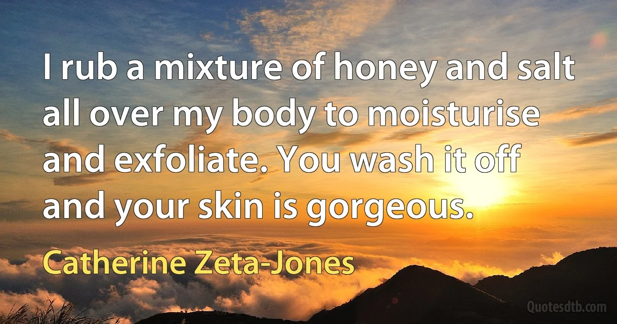 I rub a mixture of honey and salt all over my body to moisturise and exfoliate. You wash it off and your skin is gorgeous. (Catherine Zeta-Jones)