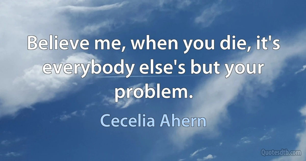 Believe me, when you die, it's everybody else's but your problem. (Cecelia Ahern)