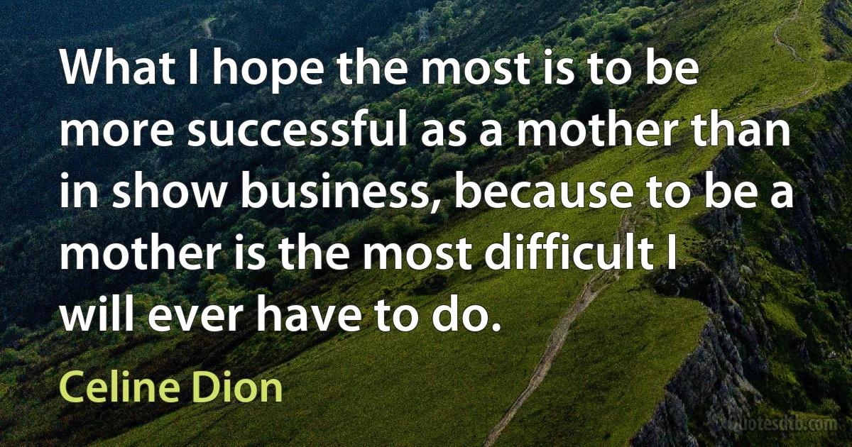 What I hope the most is to be more successful as a mother than in show business, because to be a mother is the most difficult I will ever have to do. (Celine Dion)