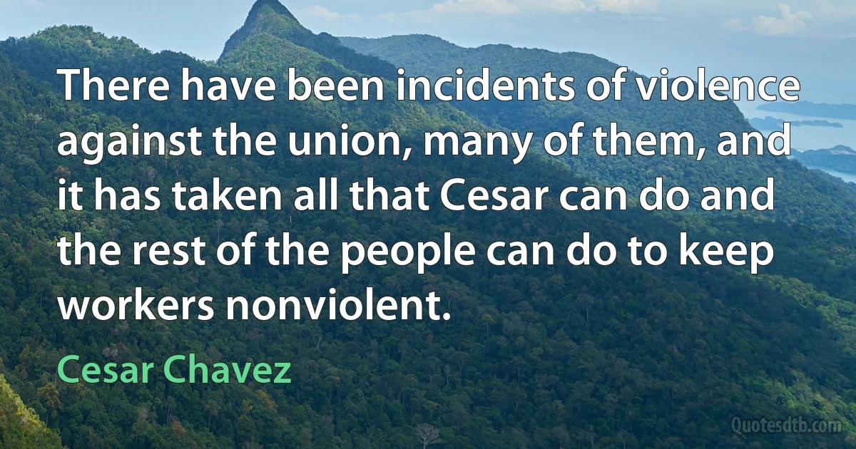 There have been incidents of violence against the union, many of them, and it has taken all that Cesar can do and the rest of the people can do to keep workers nonviolent. (Cesar Chavez)