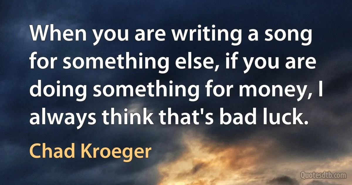 When you are writing a song for something else, if you are doing something for money, I always think that's bad luck. (Chad Kroeger)