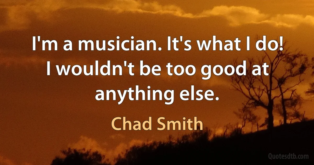 I'm a musician. It's what I do! I wouldn't be too good at anything else. (Chad Smith)