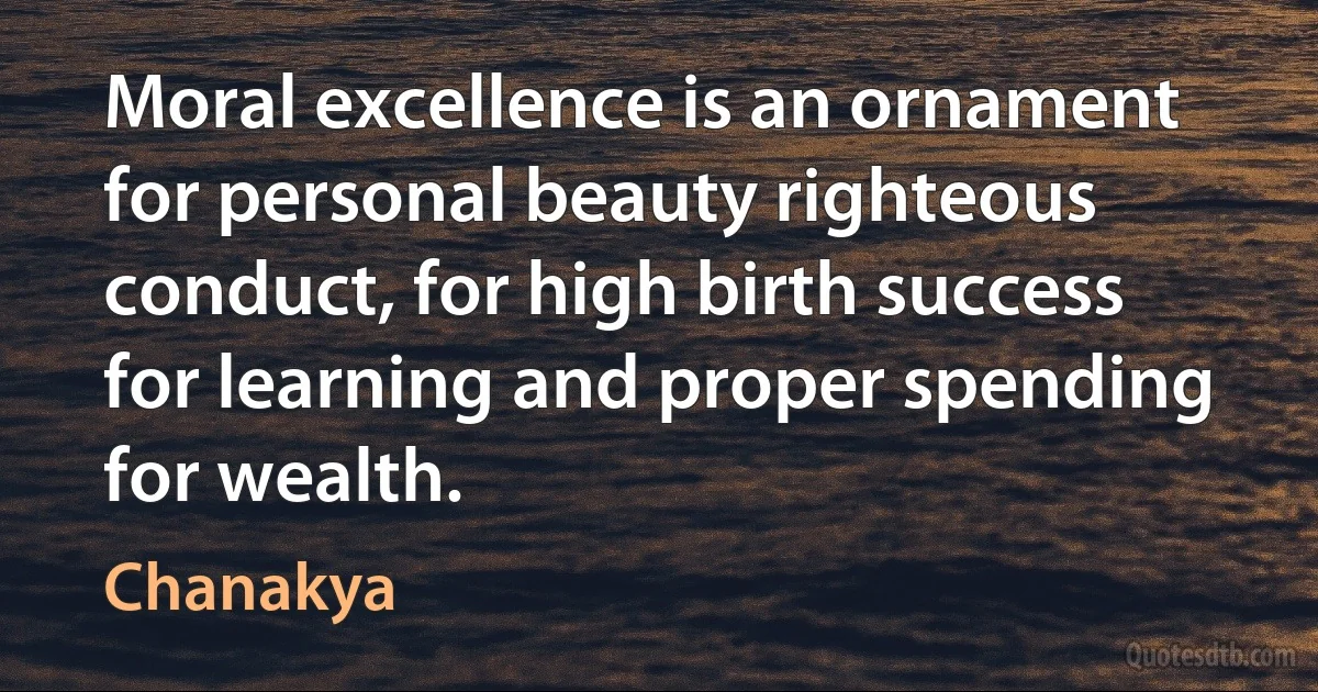 Moral excellence is an ornament for personal beauty righteous conduct, for high birth success for learning and proper spending for wealth. (Chanakya)