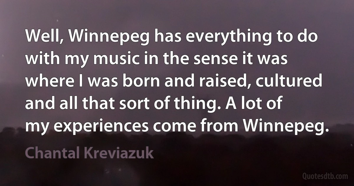 Well, Winnepeg has everything to do with my music in the sense it was where I was born and raised, cultured and all that sort of thing. A lot of my experiences come from Winnepeg. (Chantal Kreviazuk)