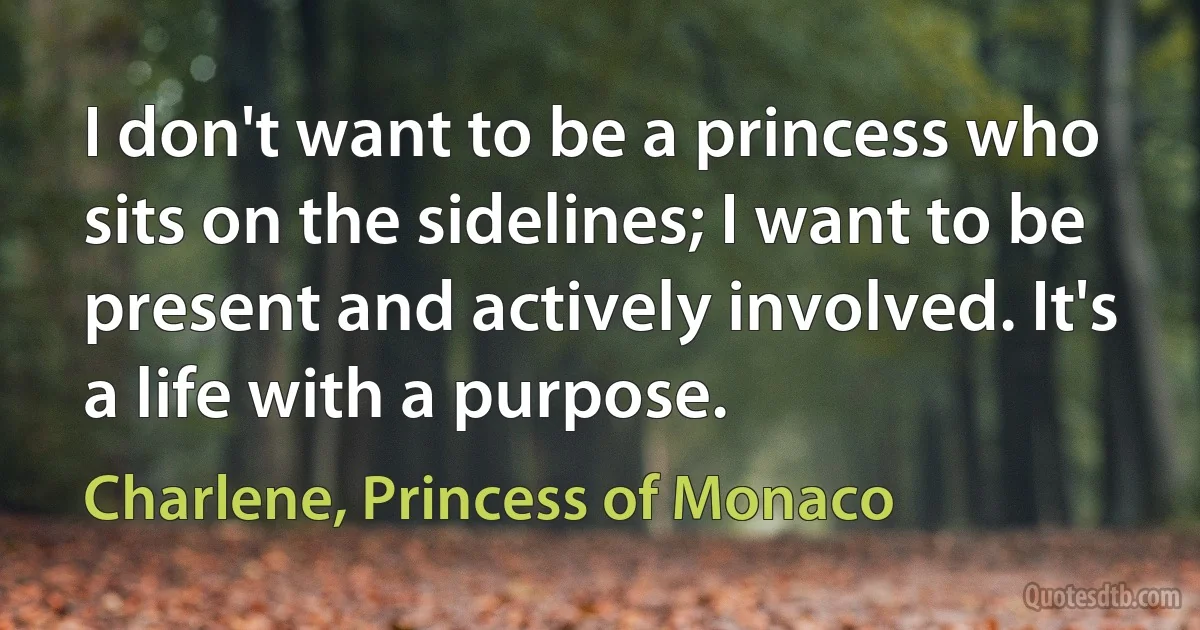 I don't want to be a princess who sits on the sidelines; I want to be present and actively involved. It's a life with a purpose. (Charlene, Princess of Monaco)