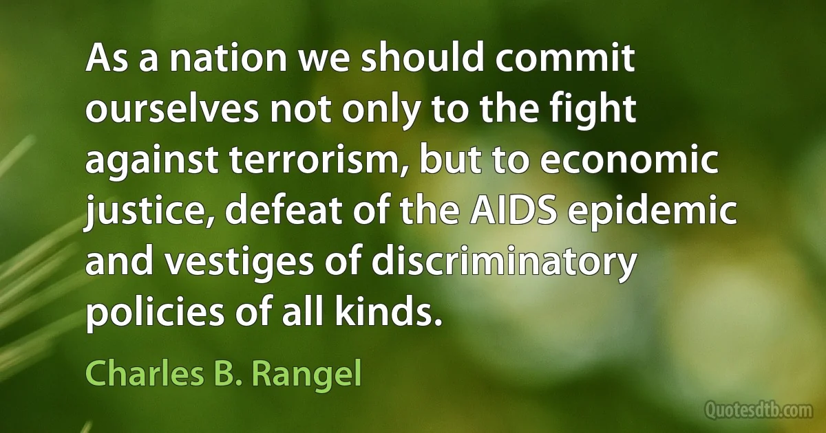 As a nation we should commit ourselves not only to the fight against terrorism, but to economic justice, defeat of the AIDS epidemic and vestiges of discriminatory policies of all kinds. (Charles B. Rangel)