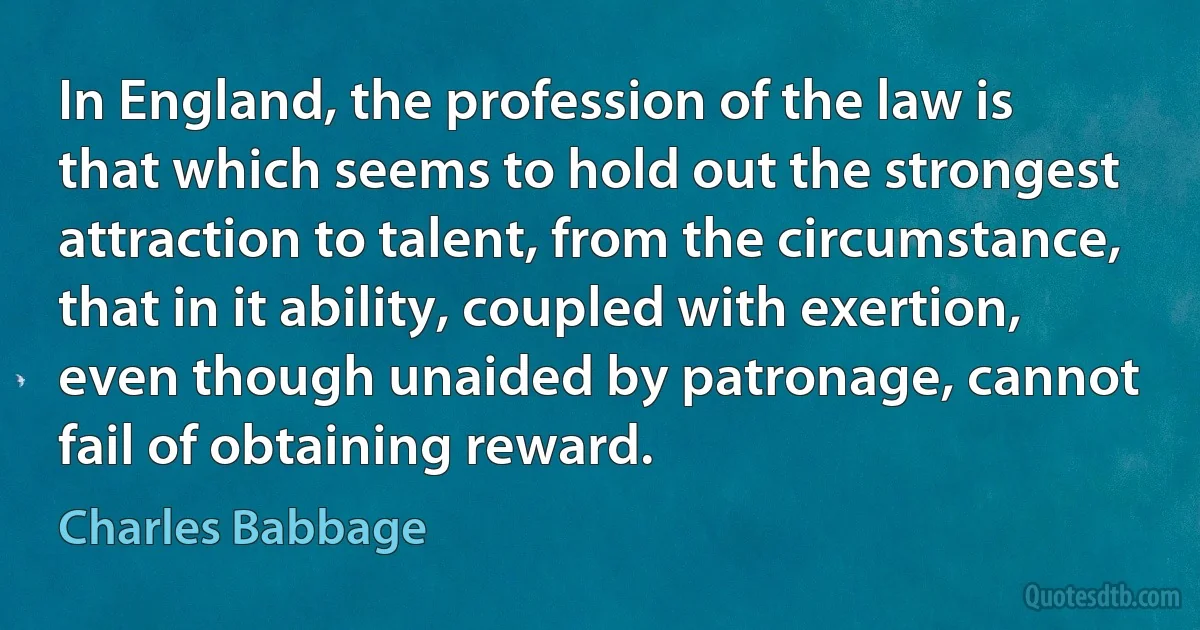 In England, the profession of the law is that which seems to hold out the strongest attraction to talent, from the circumstance, that in it ability, coupled with exertion, even though unaided by patronage, cannot fail of obtaining reward. (Charles Babbage)