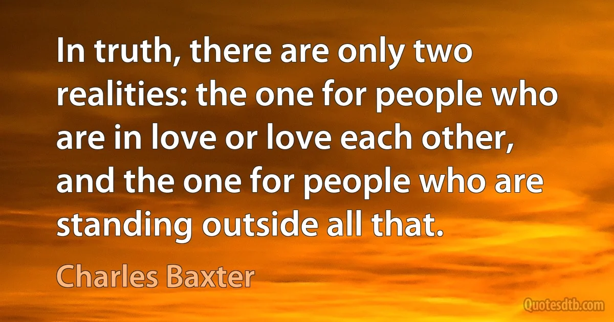 In truth, there are only two realities: the one for people who are in love or love each other, and the one for people who are standing outside all that. (Charles Baxter)