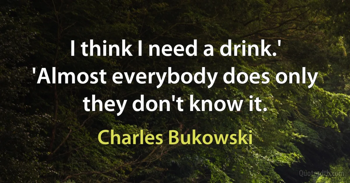 I think I need a drink.'
'Almost everybody does only they don't know it. (Charles Bukowski)