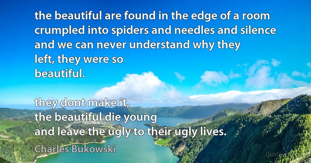 the beautiful are found in the edge of a room
crumpled into spiders and needles and silence
and we can never understand why they
left, they were so
beautiful.

they dont make it,
the beautiful die young
and leave the ugly to their ugly lives. (Charles Bukowski)