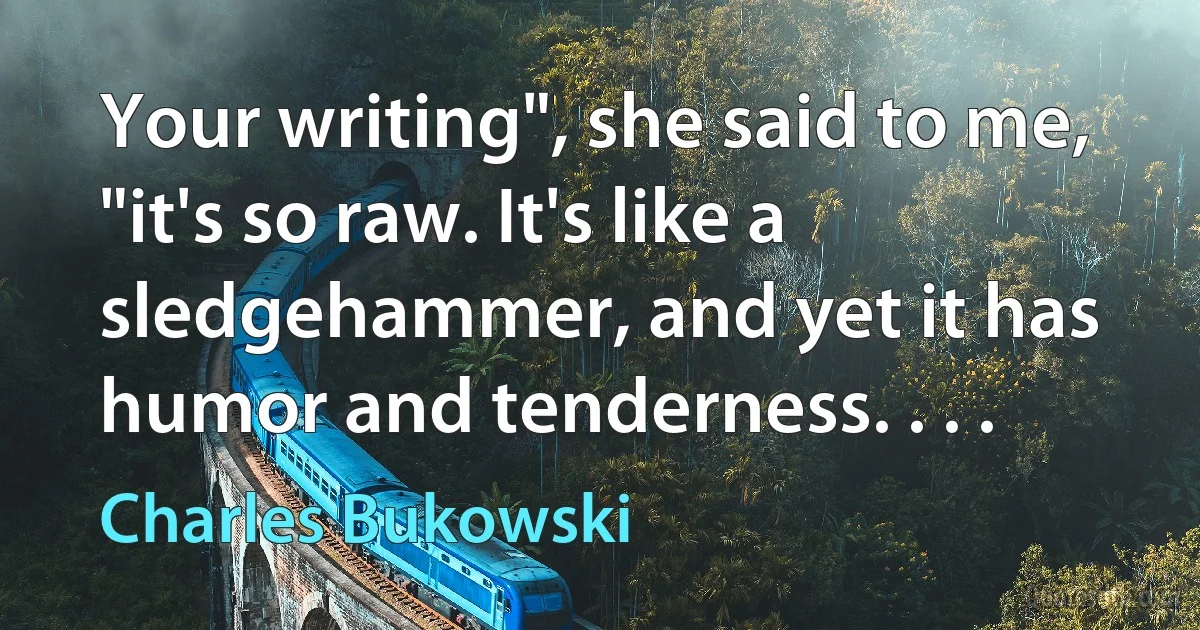 Your writing", she said to me, "it's so raw. It's like a sledgehammer, and yet it has humor and tenderness. . . . (Charles Bukowski)