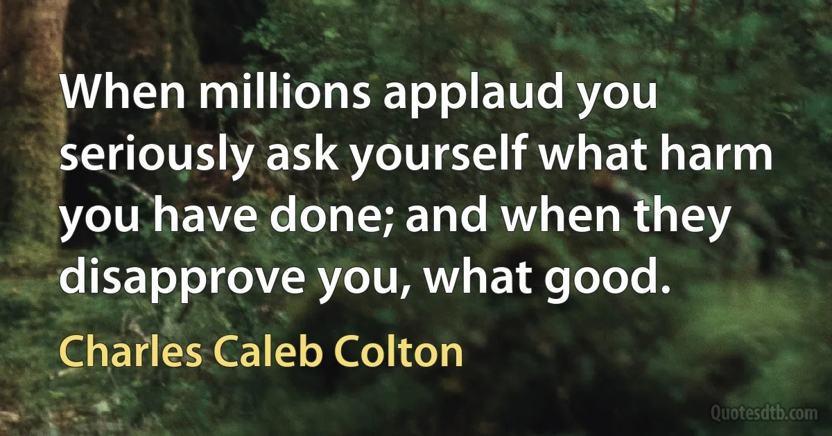 When millions applaud you seriously ask yourself what harm you have done; and when they disapprove you, what good. (Charles Caleb Colton)