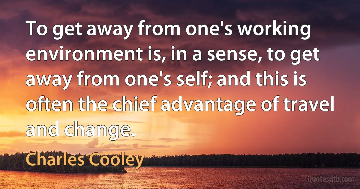 To get away from one's working environment is, in a sense, to get away from one's self; and this is often the chief advantage of travel and change. (Charles Cooley)