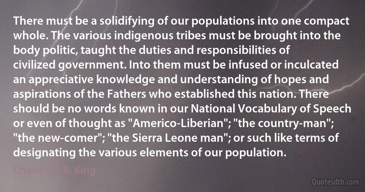 There must be a solidifying of our populations into one compact whole. The various indigenous tribes must be brought into the body politic, taught the duties and responsibilities of civilized government. Into them must be infused or inculcated an appreciative knowledge and understanding of hopes and aspirations of the Fathers who established this nation. There should be no words known in our National Vocabulary of Speech or even of thought as "Americo-Liberian"; "the country-man"; "the new-comer"; "the Sierra Leone man"; or such like terms of designating the various elements of our population. (Charles D. B. King)