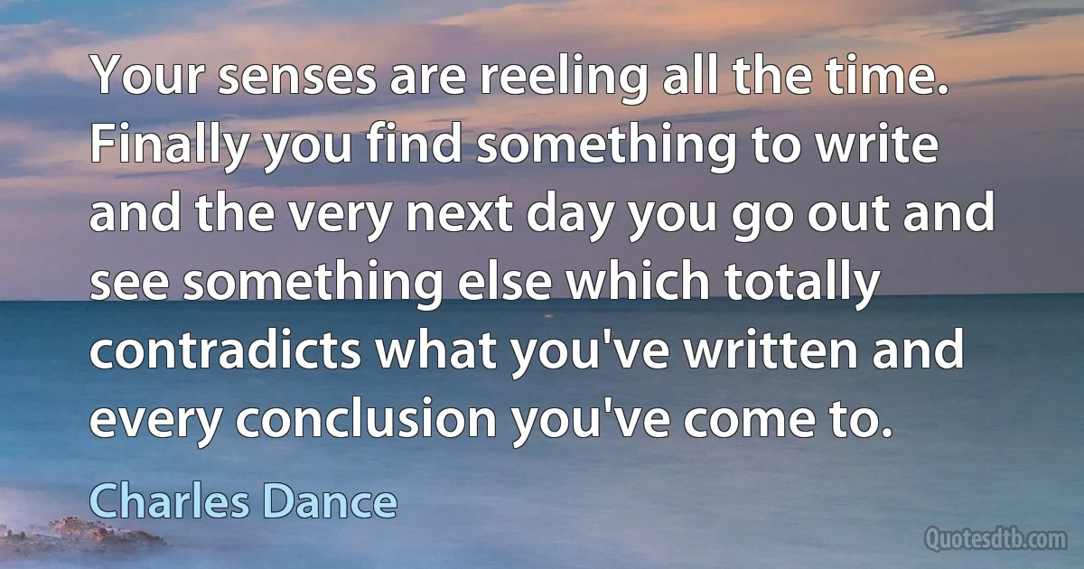 Your senses are reeling all the time. Finally you find something to write and the very next day you go out and see something else which totally contradicts what you've written and every conclusion you've come to. (Charles Dance)