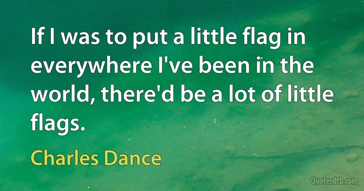 If I was to put a little flag in everywhere I've been in the world, there'd be a lot of little flags. (Charles Dance)