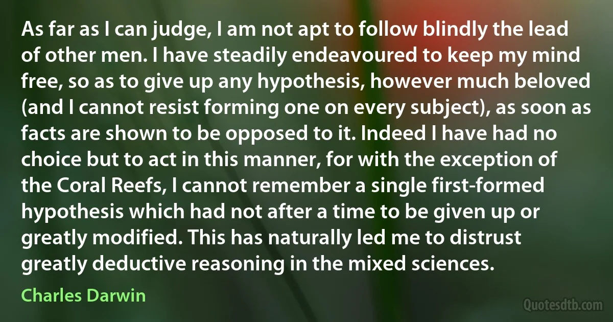 As far as I can judge, I am not apt to follow blindly the lead of other men. I have steadily endeavoured to keep my mind free, so as to give up any hypothesis, however much beloved (and I cannot resist forming one on every subject), as soon as facts are shown to be opposed to it. Indeed I have had no choice but to act in this manner, for with the exception of the Coral Reefs, I cannot remember a single first-formed hypothesis which had not after a time to be given up or greatly modified. This has naturally led me to distrust greatly deductive reasoning in the mixed sciences. (Charles Darwin)