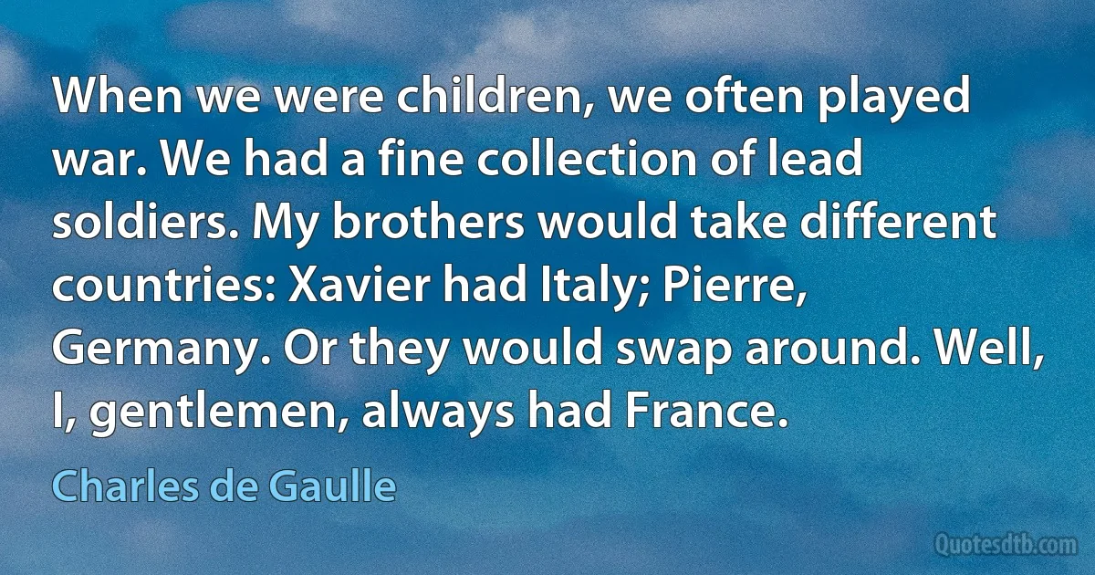 When we were children, we often played war. We had a fine collection of lead soldiers. My brothers would take different countries: Xavier had Italy; Pierre, Germany. Or they would swap around. Well, I, gentlemen, always had France. (Charles de Gaulle)