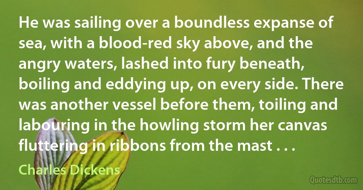 He was sailing over a boundless expanse of sea, with a blood-red sky above, and the angry waters, lashed into fury beneath, boiling and eddying up, on every side. There was another vessel before them, toiling and labouring in the howling storm her canvas fluttering in ribbons from the mast . . . (Charles Dickens)