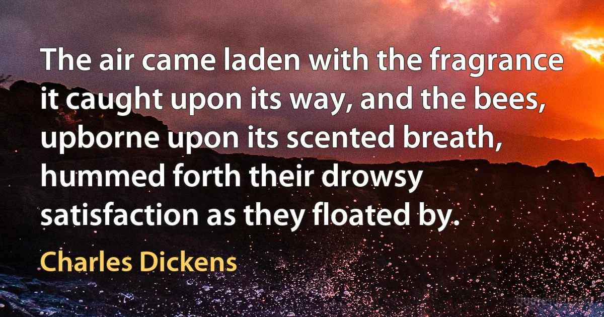 The air came laden with the fragrance it caught upon its way, and the bees, upborne upon its scented breath, hummed forth their drowsy satisfaction as they floated by. (Charles Dickens)