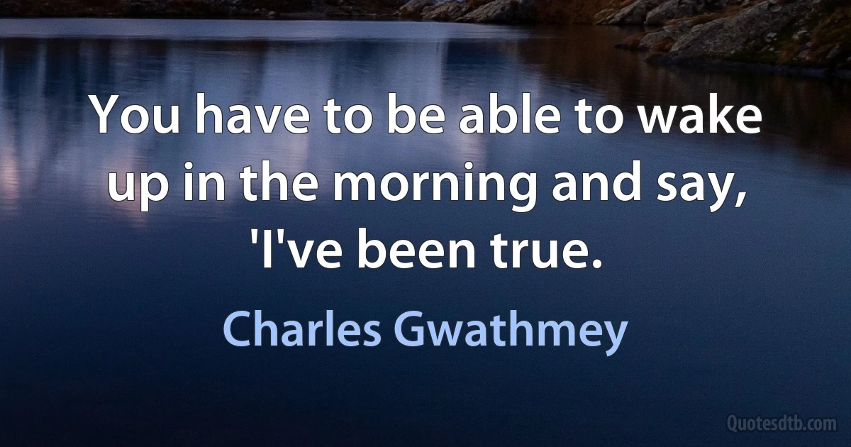 You have to be able to wake up in the morning and say, 'I've been true. (Charles Gwathmey)