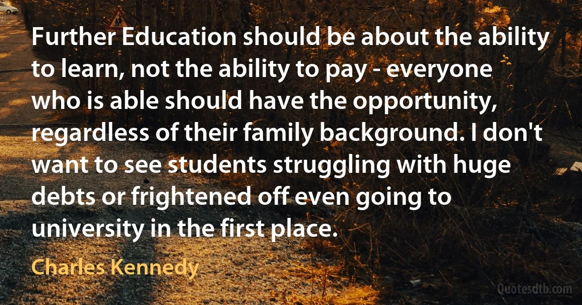 Further Education should be about the ability to learn, not the ability to pay - everyone who is able should have the opportunity, regardless of their family background. I don't want to see students struggling with huge debts or frightened off even going to university in the first place. (Charles Kennedy)