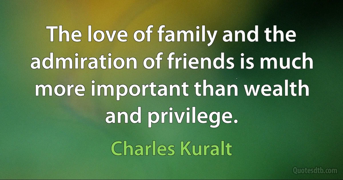 The love of family and the admiration of friends is much more important than wealth and privilege. (Charles Kuralt)