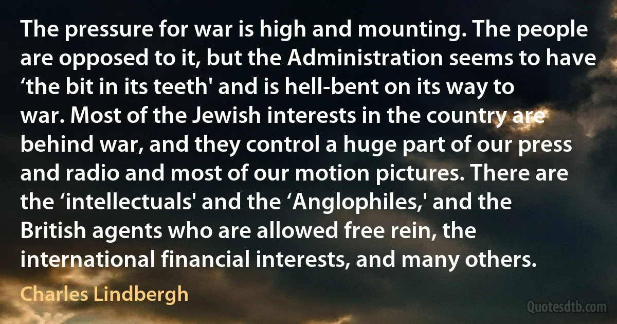 The pressure for war is high and mounting. The people are opposed to it, but the Administration seems to have ‘the bit in its teeth' and is hell-bent on its way to war. Most of the Jewish interests in the country are behind war, and they control a huge part of our press and radio and most of our motion pictures. There are the ‘intellectuals' and the ‘Anglophiles,' and the British agents who are allowed free rein, the international financial interests, and many others. (Charles Lindbergh)