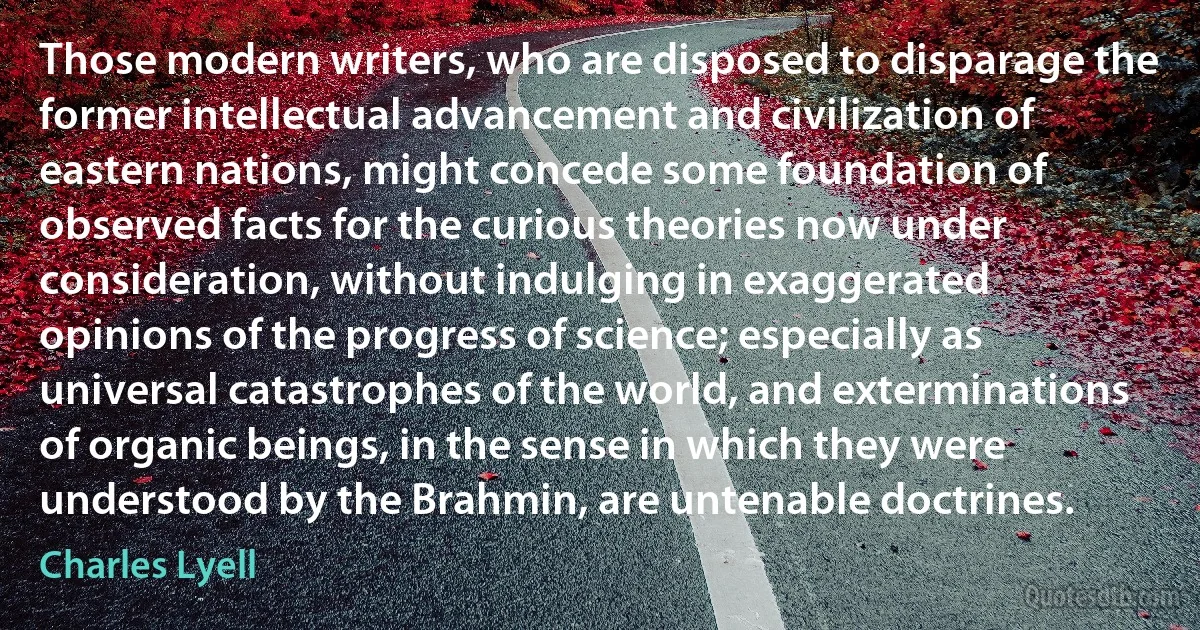 Those modern writers, who are disposed to disparage the former intellectual advancement and civilization of eastern nations, might concede some foundation of observed facts for the curious theories now under consideration, without indulging in exaggerated opinions of the progress of science; especially as universal catastrophes of the world, and exterminations of organic beings, in the sense in which they were understood by the Brahmin, are untenable doctrines. (Charles Lyell)