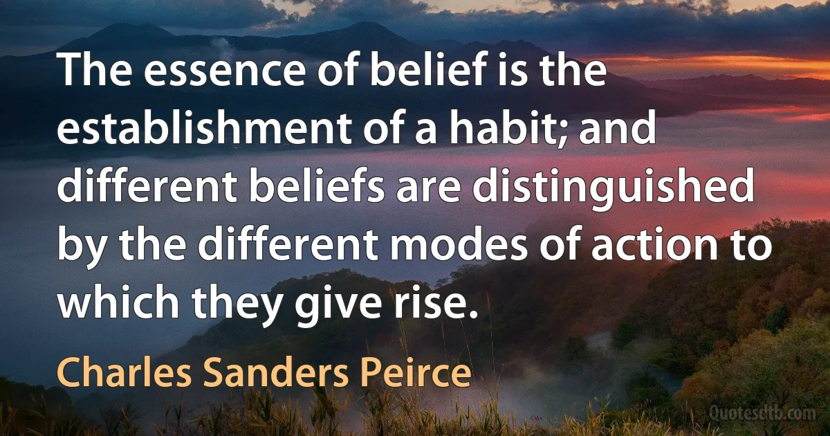 The essence of belief is the establishment of a habit; and different beliefs are distinguished by the different modes of action to which they give rise. (Charles Sanders Peirce)