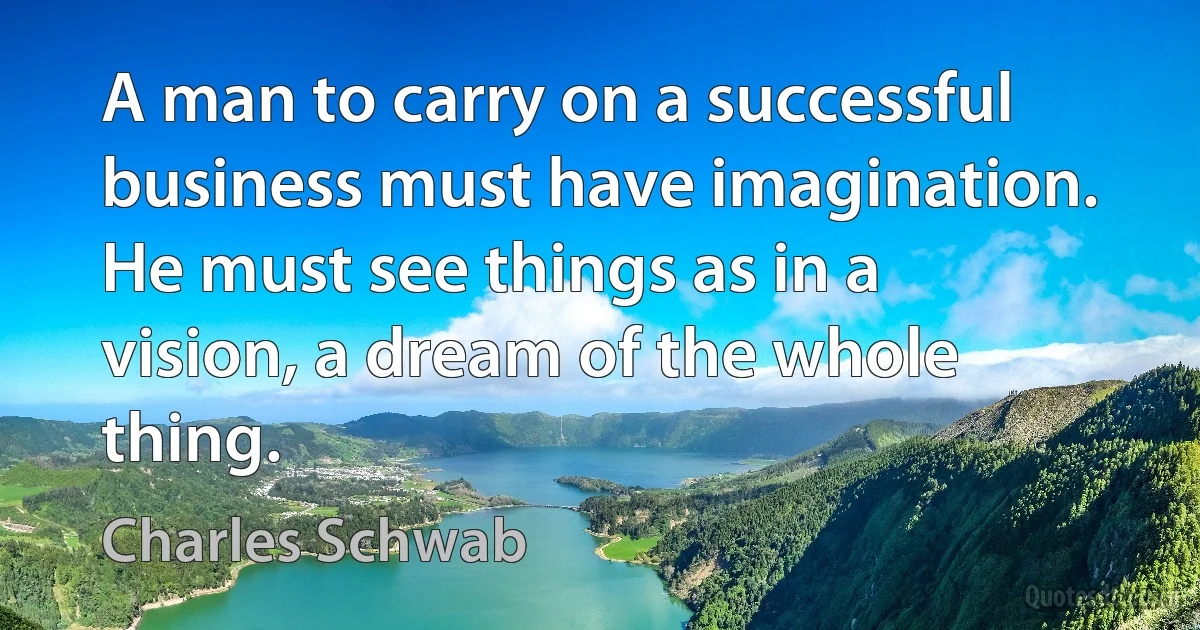 A man to carry on a successful business must have imagination. He must see things as in a vision, a dream of the whole thing. (Charles Schwab)