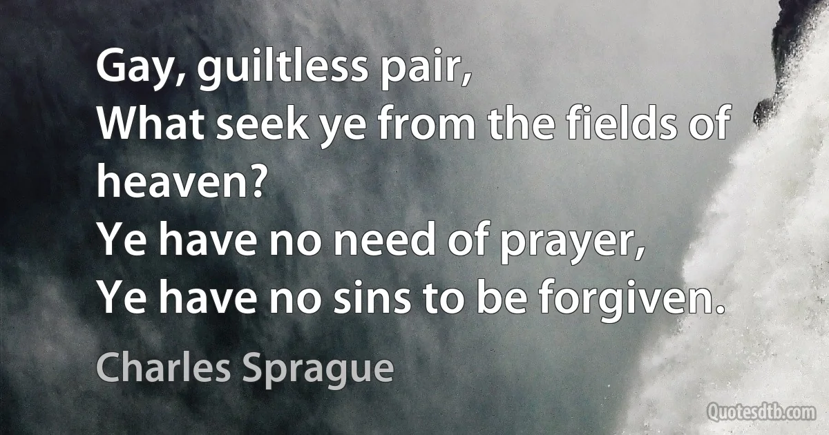 Gay, guiltless pair,
What seek ye from the fields of heaven?
Ye have no need of prayer,
Ye have no sins to be forgiven. (Charles Sprague)