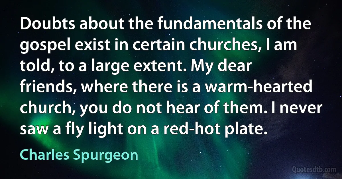 Doubts about the fundamentals of the gospel exist in certain churches, I am told, to a large extent. My dear friends, where there is a warm-hearted church, you do not hear of them. I never saw a fly light on a red-hot plate. (Charles Spurgeon)