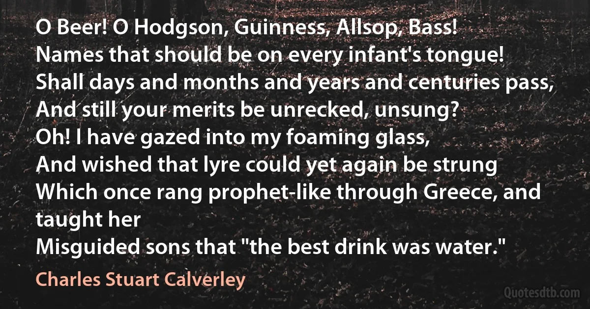 O Beer! O Hodgson, Guinness, Allsop, Bass!
Names that should be on every infant's tongue!
Shall days and months and years and centuries pass,
And still your merits be unrecked, unsung?
Oh! I have gazed into my foaming glass,
And wished that lyre could yet again be strung
Which once rang prophet-like through Greece, and taught her
Misguided sons that "the best drink was water." (Charles Stuart Calverley)