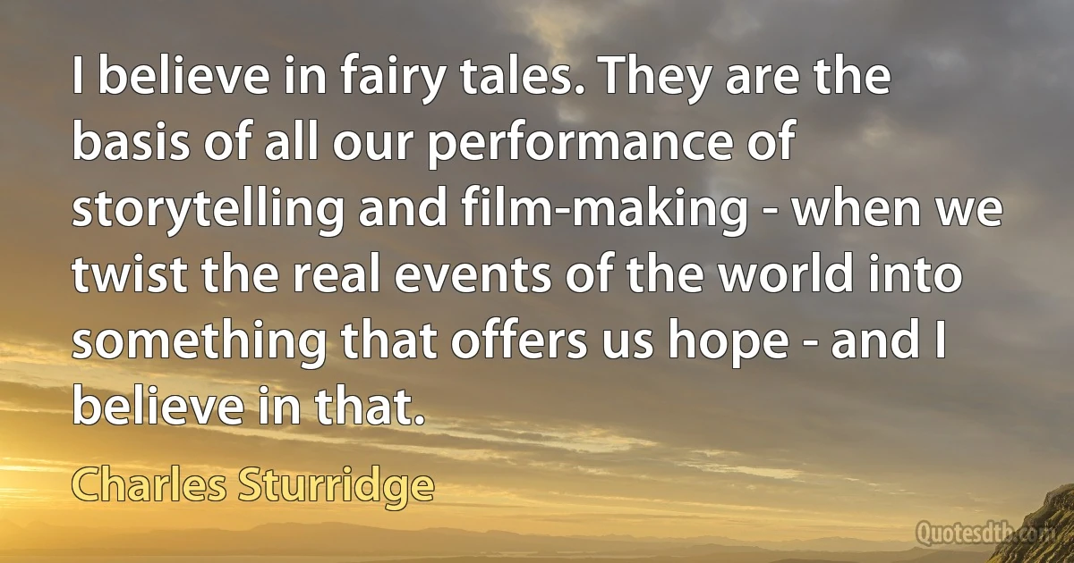 I believe in fairy tales. They are the basis of all our performance of storytelling and film-making - when we twist the real events of the world into something that offers us hope - and I believe in that. (Charles Sturridge)