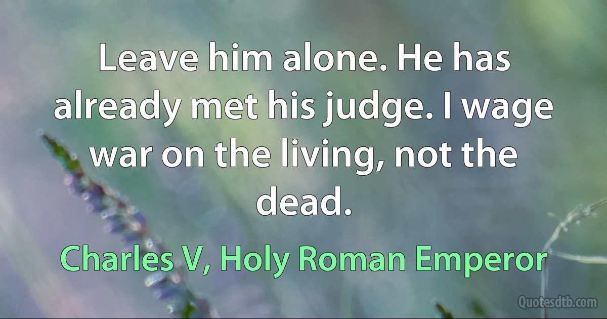 Leave him alone. He has already met his judge. I wage war on the living, not the dead. (Charles V, Holy Roman Emperor)