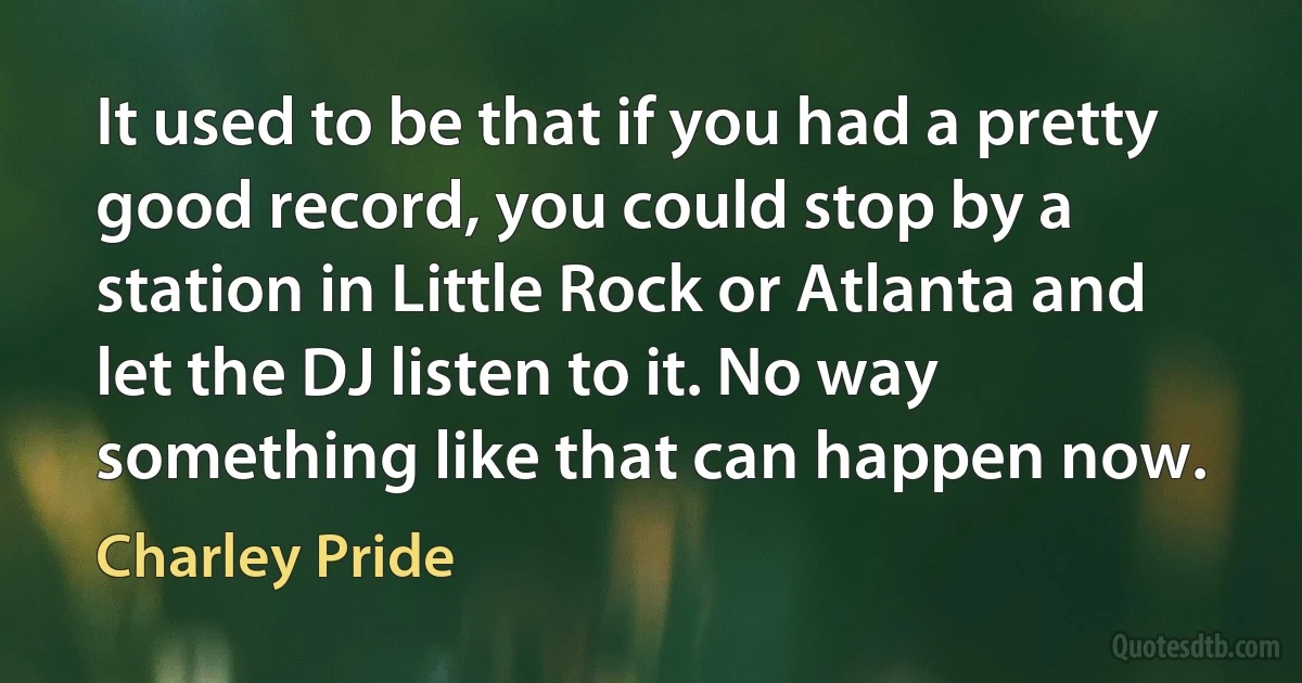 It used to be that if you had a pretty good record, you could stop by a station in Little Rock or Atlanta and let the DJ listen to it. No way something like that can happen now. (Charley Pride)