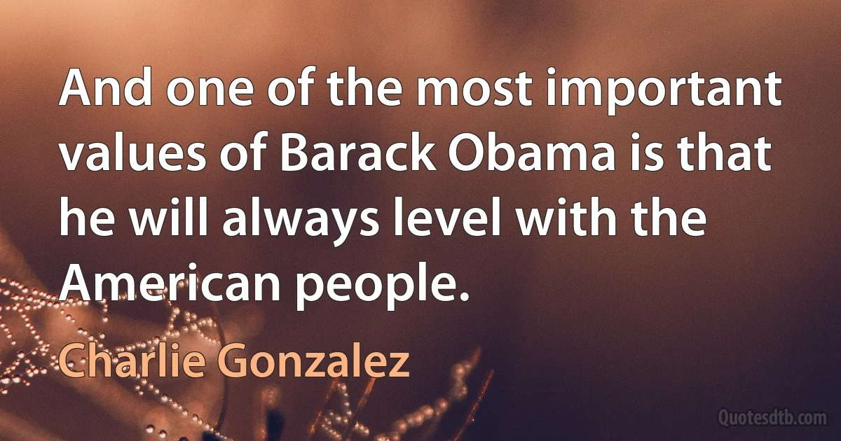 And one of the most important values of Barack Obama is that he will always level with the American people. (Charlie Gonzalez)