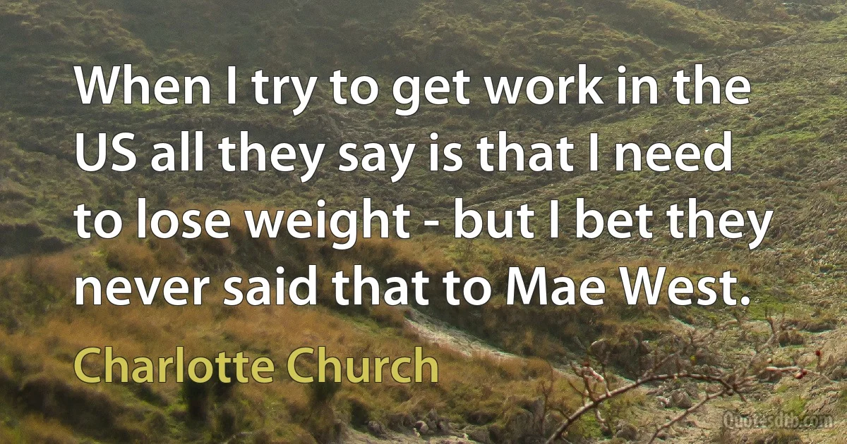 When I try to get work in the US all they say is that I need to lose weight - but I bet they never said that to Mae West. (Charlotte Church)