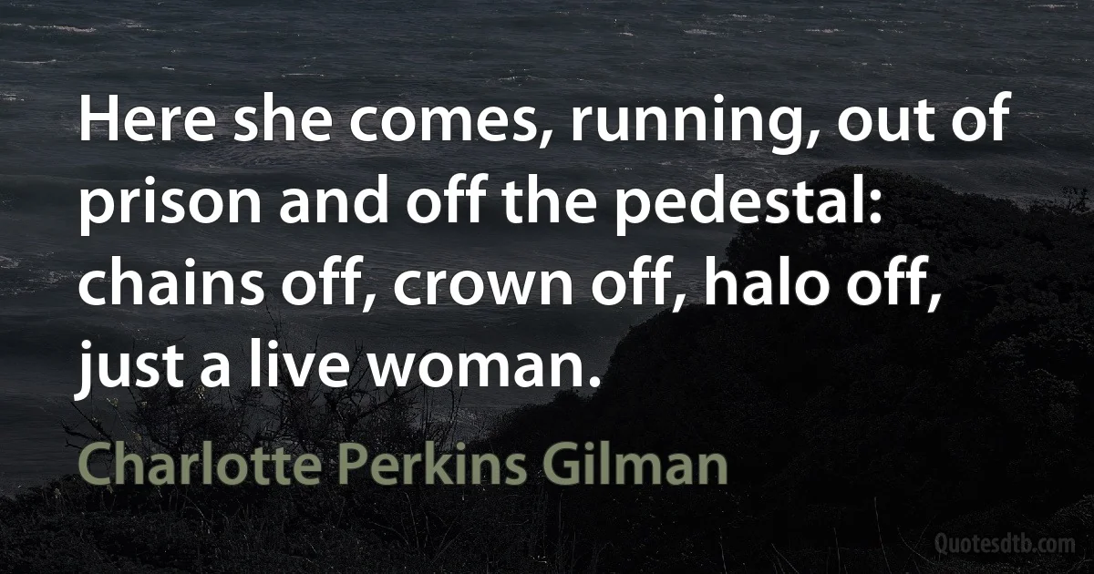 Here she comes, running, out of prison and off the pedestal: chains off, crown off, halo off, just a live woman. (Charlotte Perkins Gilman)