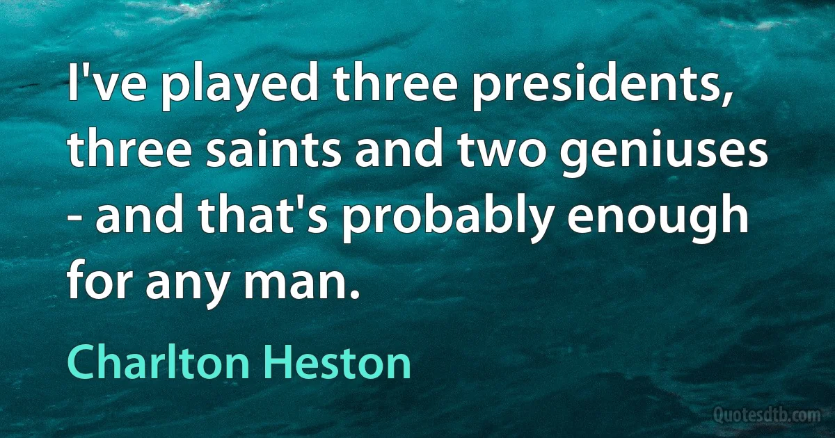 I've played three presidents, three saints and two geniuses - and that's probably enough for any man. (Charlton Heston)