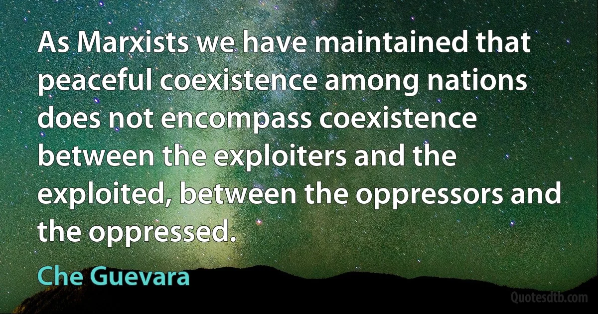 As Marxists we have maintained that peaceful coexistence among nations does not encompass coexistence between the exploiters and the exploited, between the oppressors and the oppressed. (Che Guevara)