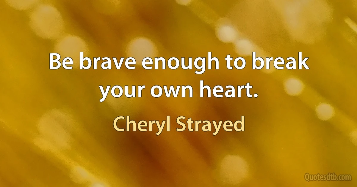 Be brave enough to break your own heart. (Cheryl Strayed)