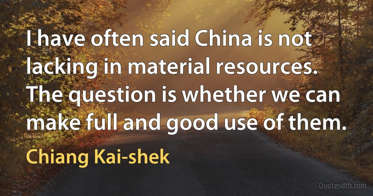 I have often said China is not lacking in material resources. The question is whether we can make full and good use of them. (Chiang Kai-shek)