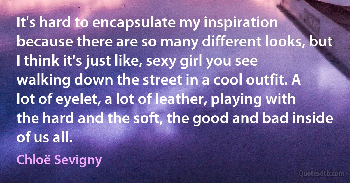 It's hard to encapsulate my inspiration because there are so many different looks, but I think it's just like, sexy girl you see walking down the street in a cool outfit. A lot of eyelet, a lot of leather, playing with the hard and the soft, the good and bad inside of us all. (Chloë Sevigny)