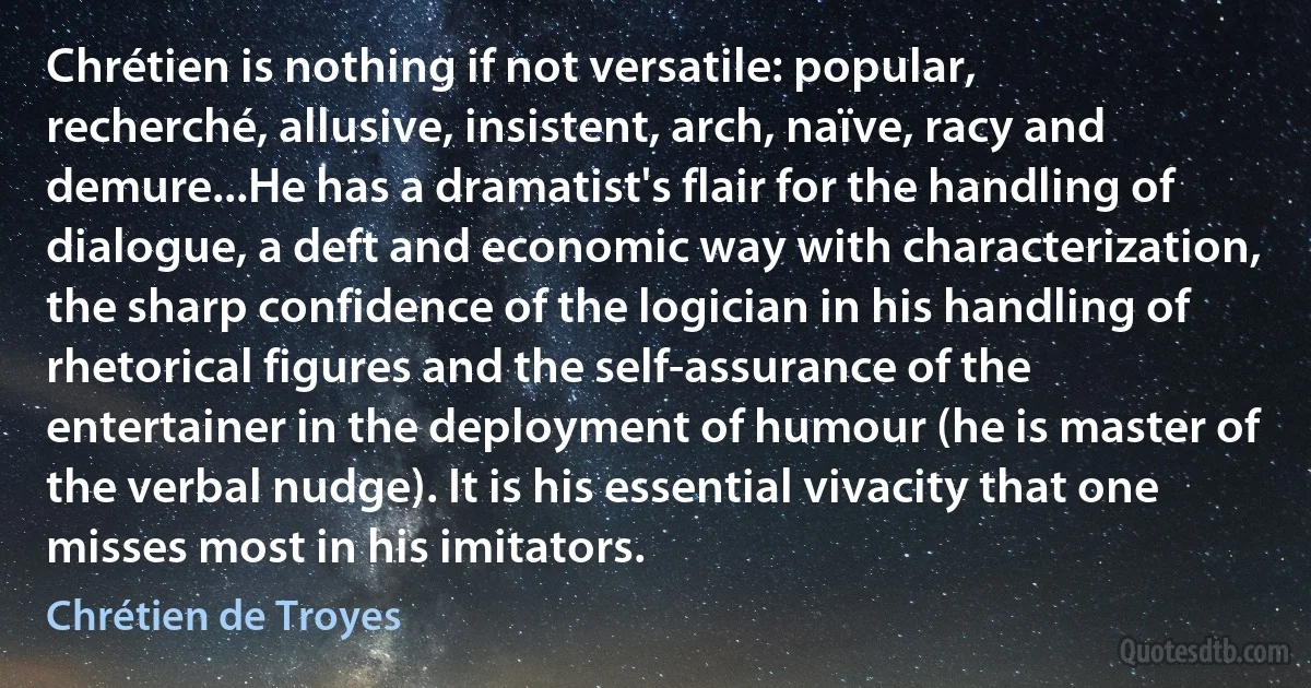 Chrétien is nothing if not versatile: popular, recherché, allusive, insistent, arch, naïve, racy and demure...He has a dramatist's flair for the handling of dialogue, a deft and economic way with characterization, the sharp confidence of the logician in his handling of rhetorical figures and the self-assurance of the entertainer in the deployment of humour (he is master of the verbal nudge). It is his essential vivacity that one misses most in his imitators. (Chrétien de Troyes)