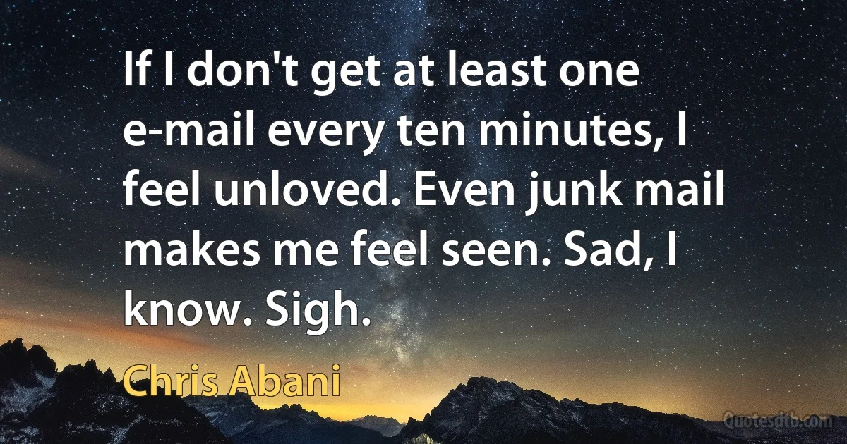 If I don't get at least one e-mail every ten minutes, I feel unloved. Even junk mail makes me feel seen. Sad, I know. Sigh. (Chris Abani)