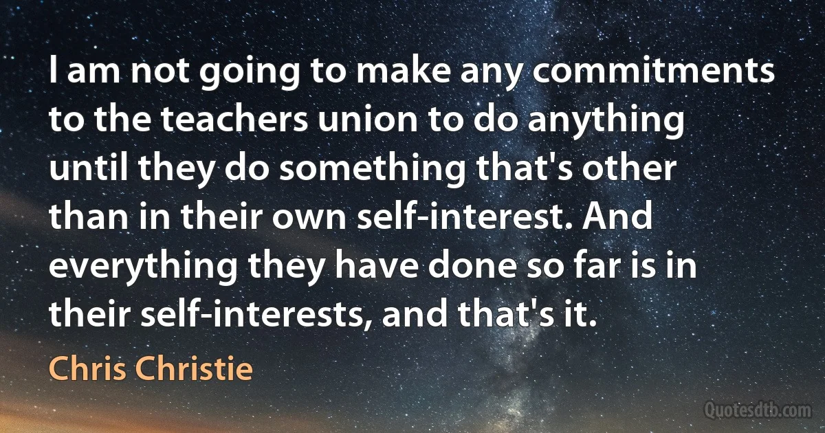 I am not going to make any commitments to the teachers union to do anything until they do something that's other than in their own self-interest. And everything they have done so far is in their self-interests, and that's it. (Chris Christie)