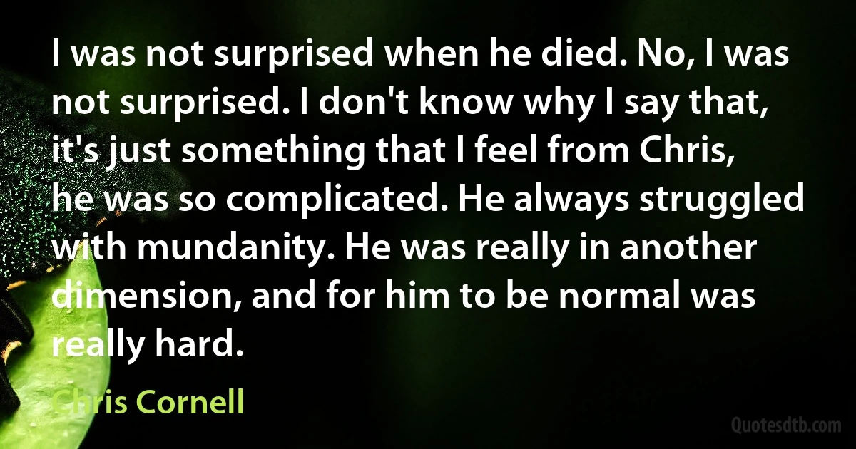 I was not surprised when he died. No, I was not surprised. I don't know why I say that, it's just something that I feel from Chris, he was so complicated. He always struggled with mundanity. He was really in another dimension, and for him to be normal was really hard. (Chris Cornell)